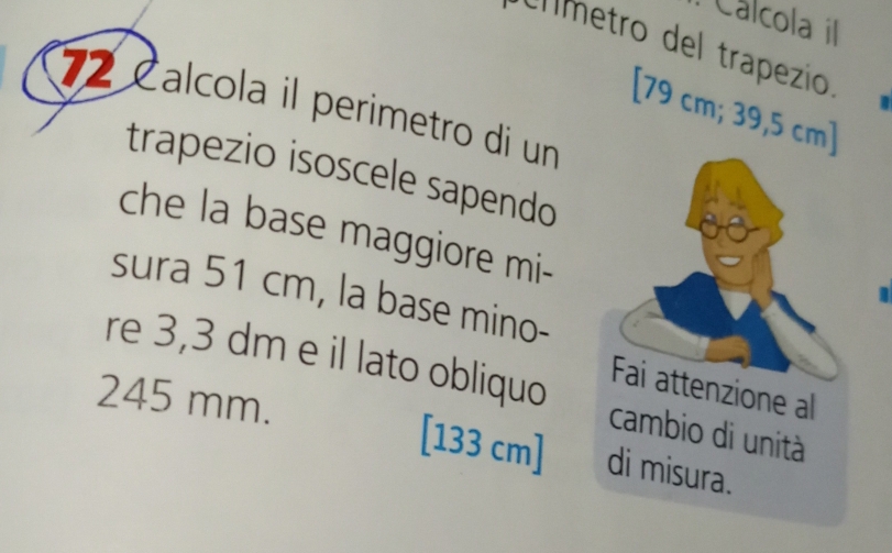 Cálcola i 
clímetro del trapezio. 
72 Calcola il perimetro di un 
[ 79 cm; 39,5 cm ] 
trapezio isoscele sapendo 
che la base maggiore mi- 
sura 51 cm, la base mino- 
re 3,3 dm e il lato obliquo
245 mm. [133 cm]