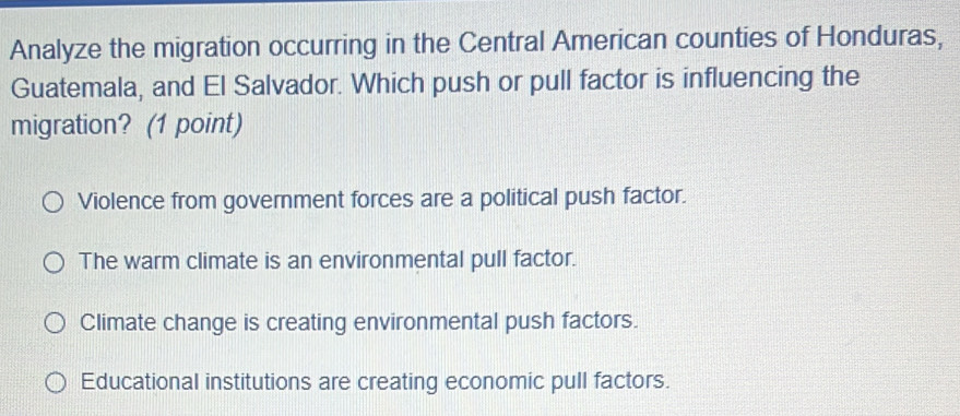 Analyze the migration occurring in the Central American counties of Honduras,
Guatemala, and El Salvador. Which push or pull factor is influencing the
migration? (1 point)
Violence from government forces are a political push factor.
The warm climate is an environmental pull factor.
Climate change is creating environmental push factors.
Educational institutions are creating economic pull factors.