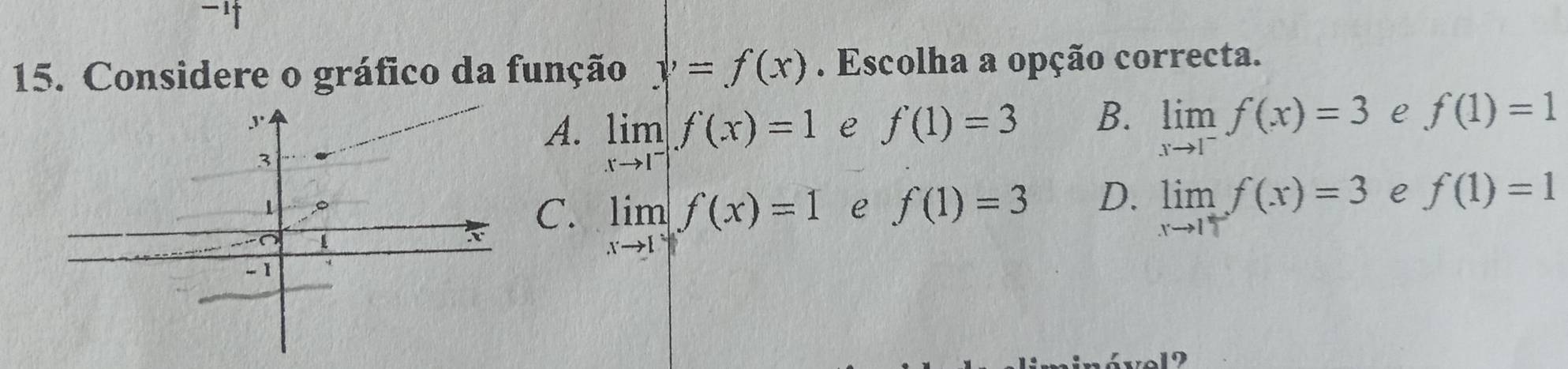 '
15. Considere o gráfico da função y=f(x). Escolha a opção correcta.
,.
A. limlimits _xto 1^-f(x)=1 e f'(1)=3 B. limlimits _xto 1^-f(x)=3 e f(1)=1
3
1
C. limlimits _xto 1f(x)=1 e f(1)=3 D. limlimits _xto 1f(x)=3 e f(1)=1
-1
9