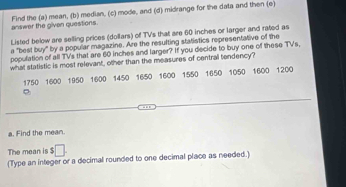 Find the (a) mean, (b) median, (c) mode, and (d) midrange for the data and then (e) 
answer the given questions. 
Listed below are selling prices (dollars) of TVs that are 60 inches or larger and rated as 
a "best buy" by a popular magazine. Are the resulting statistics representative of the 
population of all TVs that are 60 inches and larger? If you decide to buy one of these TVs, 
what statistic is most relevant, other than the measures of central tendency?
1750 1600 1950 1600 1450 1650 1600 1550 1650 1050 1600 1200
a. Find the mean. 
The mean is $
(Type an integer or a decimal rounded to one decimal place as needed.)