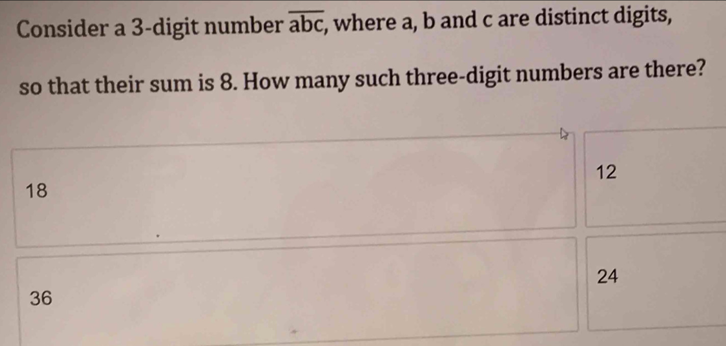 Consider a 3-digit number overline abc , where a, b and c are distinct digits,
so that their sum is 8. How many such three-digit numbers are there?
12
18
24
36