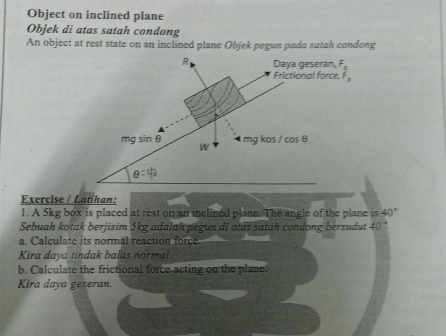 Object on inclined plane
Objek di atas satah condong
An object at rest state on an inclined plane Objek pegun pada satah condong
Exercise / Latíhan:
1. A 5kg box is placed at rest on an inclined plane. The angle of the plane is 40°
Sebuah kotak berjisim 5kg adalah pegun di atas satah condong bersudut 40
a. Calculate its normal reaction force.
Kira daya tindak balas normal.
b. Calculate the frictional force acting on the plane.
Kira daya geseran.