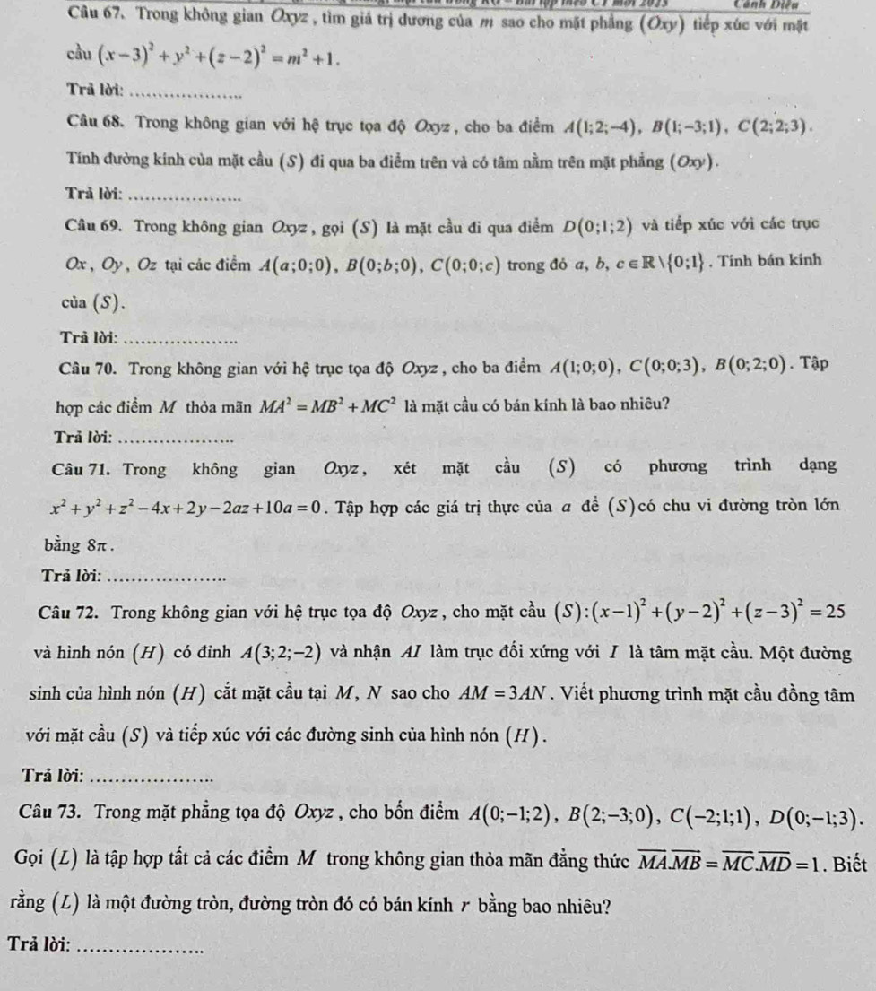 Cánh Điều
Câu 67. Trong không gian Oxyz , tìm giá trị dương của m sao cho mặt phẳng (Oxy) tiếp xúc với mặt
cầu (x-3)^2+y^2+(z-2)^2=m^2+1.
Trã lời:_
Câu 68. Trong không gian với hệ trục tọa độ Oxyz , cho ba điểm A(1;2;-4),B(1;-3;1),C(2;2;3).
Tính đường kính của mặt cầu (S) đi qua ba điểm trên và có tâm nằm trên mặt phẳng (Oxy).
Trả lời:_
Câu 69. Trong không gian Oxyz , gọi (S) là mặt cầu đi qua điểm D(0;1;2) và tiếp xúc với các trục
Ox , Oy , Oz tại các điểm A(a;0;0),B(0;b;0),C(0;0;c) trong đó a,b,c∈ Rvee  0;1 , Tính bán kính
của (S).
Trả lời:_
Câu 70. Trong không gian với hệ trục tọa độ Oxyz , cho ba điểm A(1;0;0),C(0;0;3),B(0;2;0). Tập
hợp các điểm Mỹ thỏa mãn MA^2=MB^2+MC^2 là mặt cầu có bán kính là bao nhiêu?
Trả lời:_
Câu 71. Trong không gian Oxyz , xét mặt cầu (S) có phương trình dạng
x^2+y^2+z^2-4x+2y-2az+10a=0. Tập hợp các giá trị thực của a đề (S)có chu vi đường tròn lớn
bằng 8π .
Trả lời:_
Câu 72. Trong không gian với hệ trục tọa độ Oxyz , cho mặt coverset lambda au(S):(x-1)^2+(y-2)^2+(z-3)^2=25
và hình nón (H) có đinh A(3;2;-2) và nhận A/ làm trục đổi xứng với I là tâm mặt cầu. Một đường
sinh của hình nón (H) cắt mặt cầu tại M, N sao cho AM=3AN. Viết phương trình mặt cầu đồng tâm
với mặt cầu (S) và tiếp xúc với các đường sinh của hình nón (H).
Trả lời:_
Câu 73. Trong mặt phẳng tọa độ Oxyz , cho bốn điểm A(0;-1;2),B(2;-3;0),C(-2;1;1),D(0;-1;3).
Gọi (L) là tập hợp tất cả các điểm M trong không gian thỏa mãn đẳng thức overline MA.overline MB=overline MC.overline MD=1. Biết
rằng (L) là một đường tròn, đường tròn đó có bán kính ₹ bằng bao nhiêu?
Trả lời:_