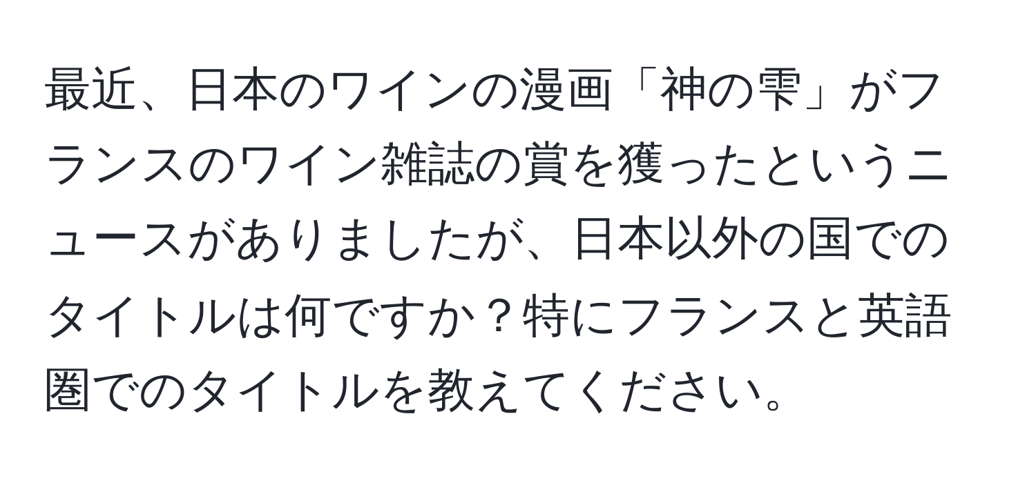 最近、日本のワインの漫画「神の雫」がフランスのワイン雑誌の賞を獲ったというニュースがありましたが、日本以外の国でのタイトルは何ですか？特にフランスと英語圏でのタイトルを教えてください。