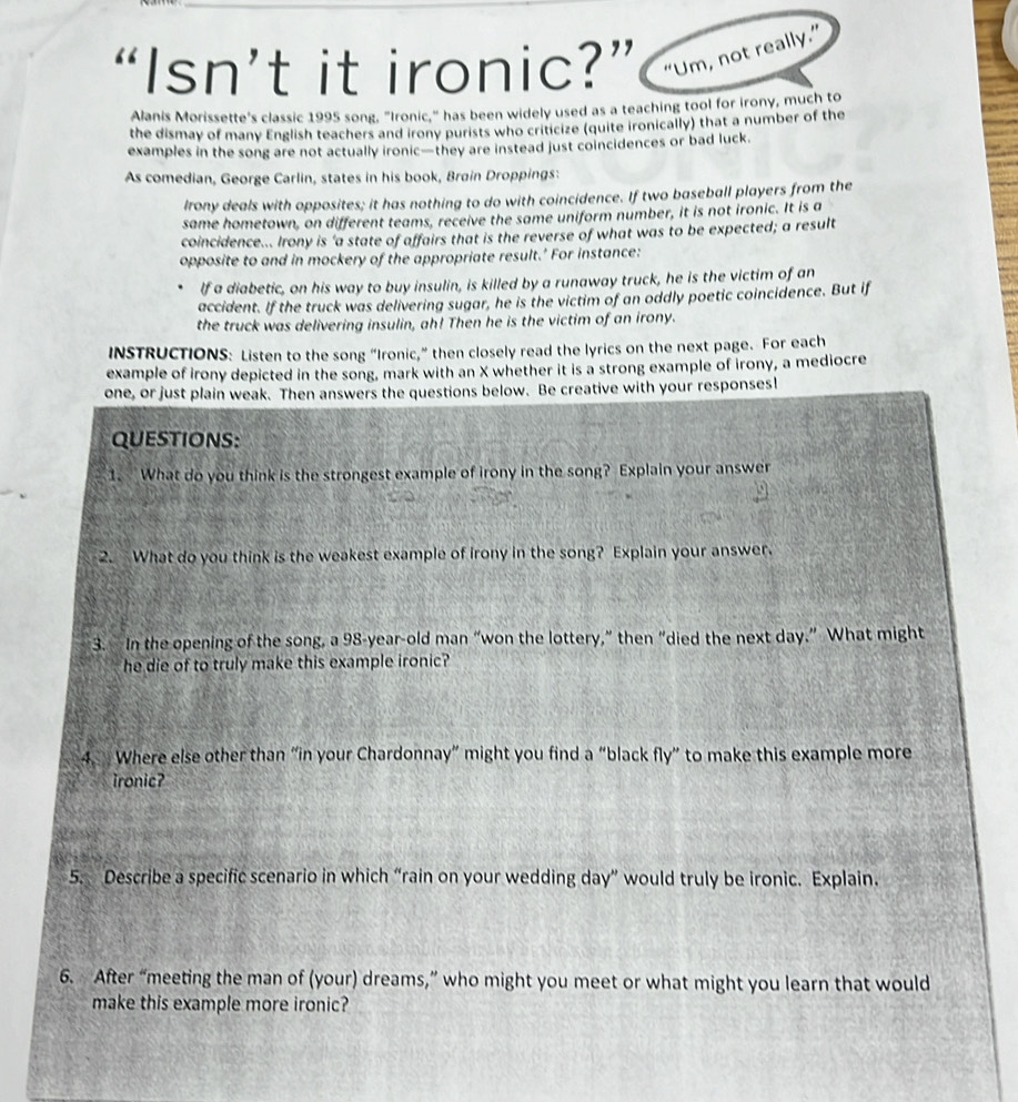 “Isn’t it ironic?” “Um, not really.” 
Alanis Morissette's classic 1995 song, "Ironic," has been widely used as a teaching tool for irony, much to 
the dismay of many English teachers and irony purists who criticize (quite ironically) that a number of the 
examples in the song are not actually ironic—they are instead just coincidences or bad luck. 
As comedian, George Carlin, states in his book, Brain Droppings: 
Irony deals with opposites; it has nothing to do with coincidence. If two baseball players from the 
same hometown, on different teams, receive the same uniform number, it is not ironic. It is a 
coincidence... Irony is 'a state of affairs that is the reverse of what was to be expected; a result 
opposite to and in mockery of the appropriate result.' For instance: 
If a diabetic, on his way to buy insulin, is killed by a runaway truck, he is the victim of an 
accident. If the truck was delivering sugar, he is the victim of an oddly poetic coincidence. But if 
the truck was delivering insulin, ah! Then he is the victim of an irony. 
INSTRUCTIONS: Listen to the song “Ironic,” then closely read the lyrics on the next page. For each 
example of irony depicted in the song, mark with an X whether it is a strong example of irony, a mediocre 
one, or just plain weak. Then answers the questions below. Be creative with your responses! 
QUESTIONS: 
1. What do you think is the strongest example of irony in the song? Explain your answer 
2. What do you think is the weakest example of Irony in the song? Explain your answer. 
3. In the opening of the song, a 98-year -old man “won the lottery,” then “died the next day.” What might 
he die of to truly make this example ironic? 
4. Where else other than “in your Chardonnay” might you find a “black fly” to make this example more 
ironic? 
5. Describe a specific scenario in which “rain on your wedding day ” would truly be ironic. Explain. 
6. After “meeting the man of (your) dreams,” who might you meet or what might you learn that would 
make this example more ironic?