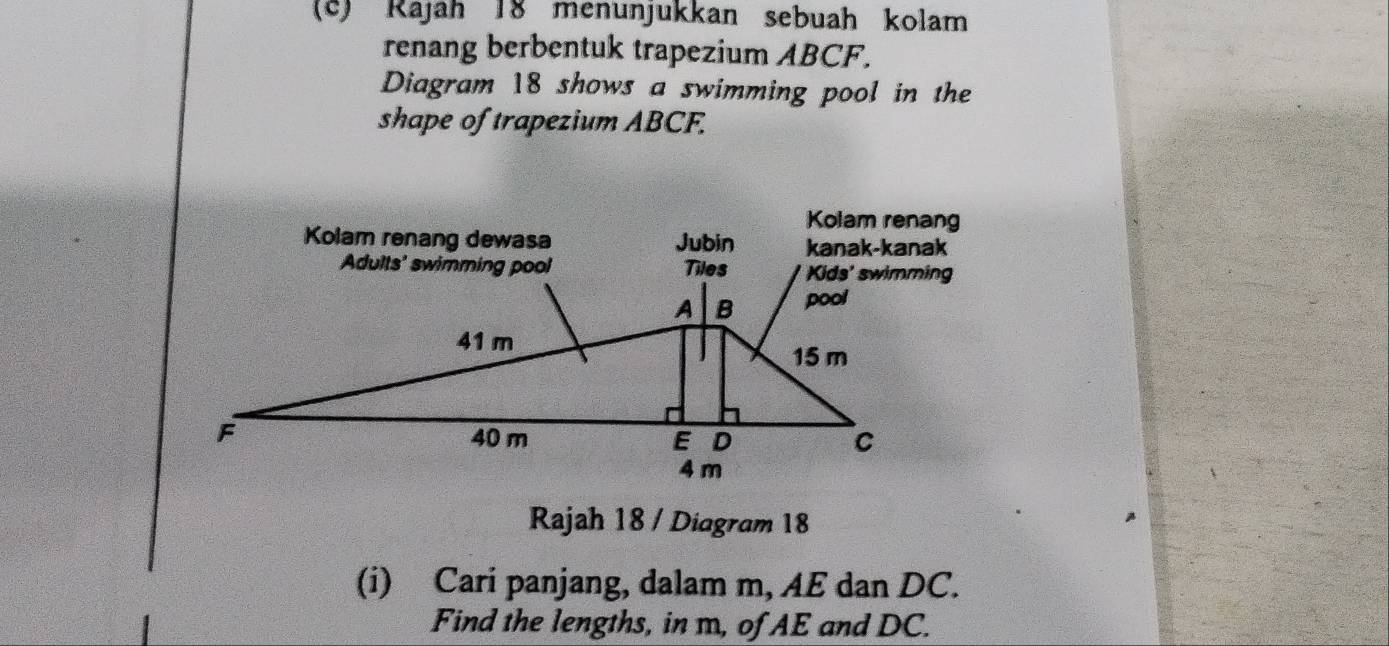 Rájah 18 menunjukkan sebuah kolam 
renang berbentuk trapezium ABCF. 
Diagram 18 shows a swimming pool in the 
shape of trapezium ABCF. 
Rajah 18 / Diagram 18 
(i) Cari panjang, dalam m, AE dan DC. 
Find the lengths, in m, of AE and DC.