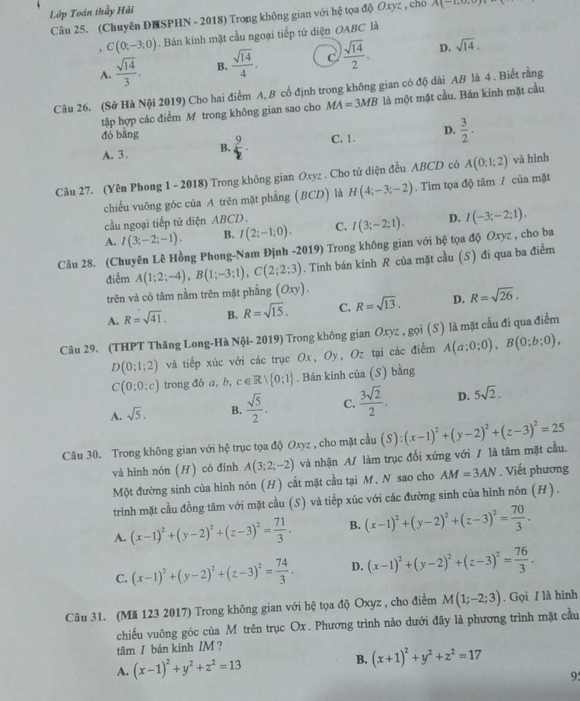 Lớp Toán thầy Hải
Câu 25. (Chuyên ĐNSPHN - 2018) Trong không gian với hệ tọa độ Oxyz , chổ A(-1,0,0)
, C(0;-3;0). Bán kính mặt cầu ngoại tiếp tứ diện OABC là
A.  sqrt(14)/3 .
B.  sqrt(14)/4 . C  sqrt(14)/2 . D. sqrt(14).
Câu 26. (Sở Hà Nội 2019) Cho hai điểm A, B cố định trong không gian có độ dài AB là 4 . Biết rằng
tập hợp các điểm M trong không gian sao cho MA=3MB là một mặt cầu. Bán kinh mặt cầu
đó bằng
A. 3 .
B.  9/2 . C. 1. D.  3/2 .
Câu 27. (Yên Phong 1 - 2018) Trong không gian Oxyz . Cho tứ diện đều ABCD có A(0;1;2) và hình
chiếu vuông góc của A trên mặt phẳng (BCD) là H(4;-3;-2).  Tìm tọa độ tâm / của mặt
cầu ngoại tiếp tứ diện ABCD
A. I(3;-2;-1). B. I(2;-1;0). C. I(3;-2;1). D. I(-3;-2;1).
Câu 28. (Chuyên Lê Hồng Phong-Nam Định -2019) Trong không gian với hệ tọa độ Oxyz , cho ba
điểm A(1;2;-4),B(1;-3;1),C(2;2;3). Tính bán kính R của mặt cầu (S) đi qua ba điểm
trên và có tâm nằm trên mặt phẳng (Oxy).
A. R=sqrt(41). B. R=sqrt(15). C. R=sqrt(13). D. R=sqrt(26).
Câu 29. (THPT Thăng Long-Hà Nội- 2019) Trong không gian Oxyz , gọi (S) là mặt cầu đi qua điểm
D(0;1;2) và tiếp xúc với các trục Ox, Oy , Oz tại các điểm A(a;0;0),B(0;b;0),
C(0;0;c) trong đó a, b, c∈ Rvee  0;1. Bán kính của (S) bằng
C.  3sqrt(2)/2 . D. 5sqrt(2).
A. sqrt(5).
B.  sqrt(5)/2 .
Câu 30. Trong không gian với hệ trục tọa độ Oxyz , cho mặt cầu (S):(x-1)^2+(y-2)^2+(z-3)^2=25
và hình nón (H) có đỉnh A(3;2;-2) và nhận A/ làm trục đối xứng với / là tâm mặt cầu.
Một đường sinh của hình nón (H) cắt mặt cầu tại M, N sao cho AM=3AN. Viết phương
trình mặt cầu đồng tâm với mặt cầu (S) và tiếp xúc với các đường sinh của hình nón (H).
A. (x-1)^2+(y-2)^2+(z-3)^2= 71/3 . B. (x-1)^2+(y-2)^2+(z-3)^2= 70/3 .
C. (x-1)^2+(y-2)^2+(z-3)^2= 74/3 . D. (x-1)^2+(y-2)^2+(z-3)^2= 76/3 .
Câu 31. (Mã 123 2017) Trong không gian với hệ tọa độ Oxyz , cho điểm M(1;-2;3). Gọi / là hình
chiếu vuông góc của M trên trục Ox . Phương trình nào dưới đây là phương trình mặt cầu
tâm I bán kính IM?
A. (x-1)^2+y^2+z^2=13 B. (x+1)^2+y^2+z^2=17
9: