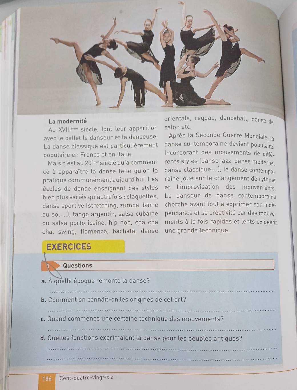 Au XVIII^(eme) siècle, font leur apparition salon etc. 
avec le ballet le danseur et la danseuse. Après la Seconde Guerre Mondiale, la 
La danse classique est particulièrement danse contemporaine devient populaire. 
populaire en France et en Italie. 
Incorporant des mouvements de diffé- 
Mais c'est au 20^(dot eme) siècle qu'a commen- rents styles (danse jazz, danse moderne, 
cé à apparaître la danse telle qu'on la danse classique ...), la danse contempo- 
pratique communément aujourd’hui. Les raine joue sur le changement de rythme 
écoles de danse enseignent des styles et l'improvisation des mouvements. 
bien plus variés qu'autrefois : claquettes, Le danseur de danse contemporaine 
danse sportive (stretching, zumba, barre cherche avant tout à exprimer son indé- 
au sol ...), tango argentin, salsa cubaine pendance et sa créativité par des mouve- 
ou salsa portoricaine, hip hop, cha cha ments à la fois rapides et lents exigeant 
cha, swing, flamenco, bachata, danse une grande technique. 
EXERCICES 
Questions 
a. À quelle époque remonte la danse? 
_ 
b. Comment on connâit-on les origines de cet art? 
_ 
c. Quand commence une certaine technique des mouvements? 
_ 
d. Quelles fonctions exprimaient la danse pour les peuples antiques? 
_ 
_ 
186 Cent-quatre-vingt-six