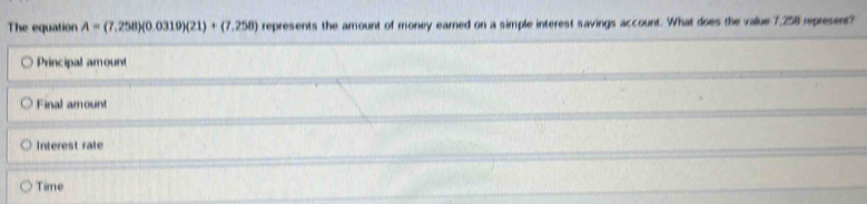 The equation A=(7,258)(0.0310)(21)+(7.258) represents the amount of money earned on a simple interest savings account. What does the value 7,258 represent?
Principal amount
Final amount
Interest rate
Time