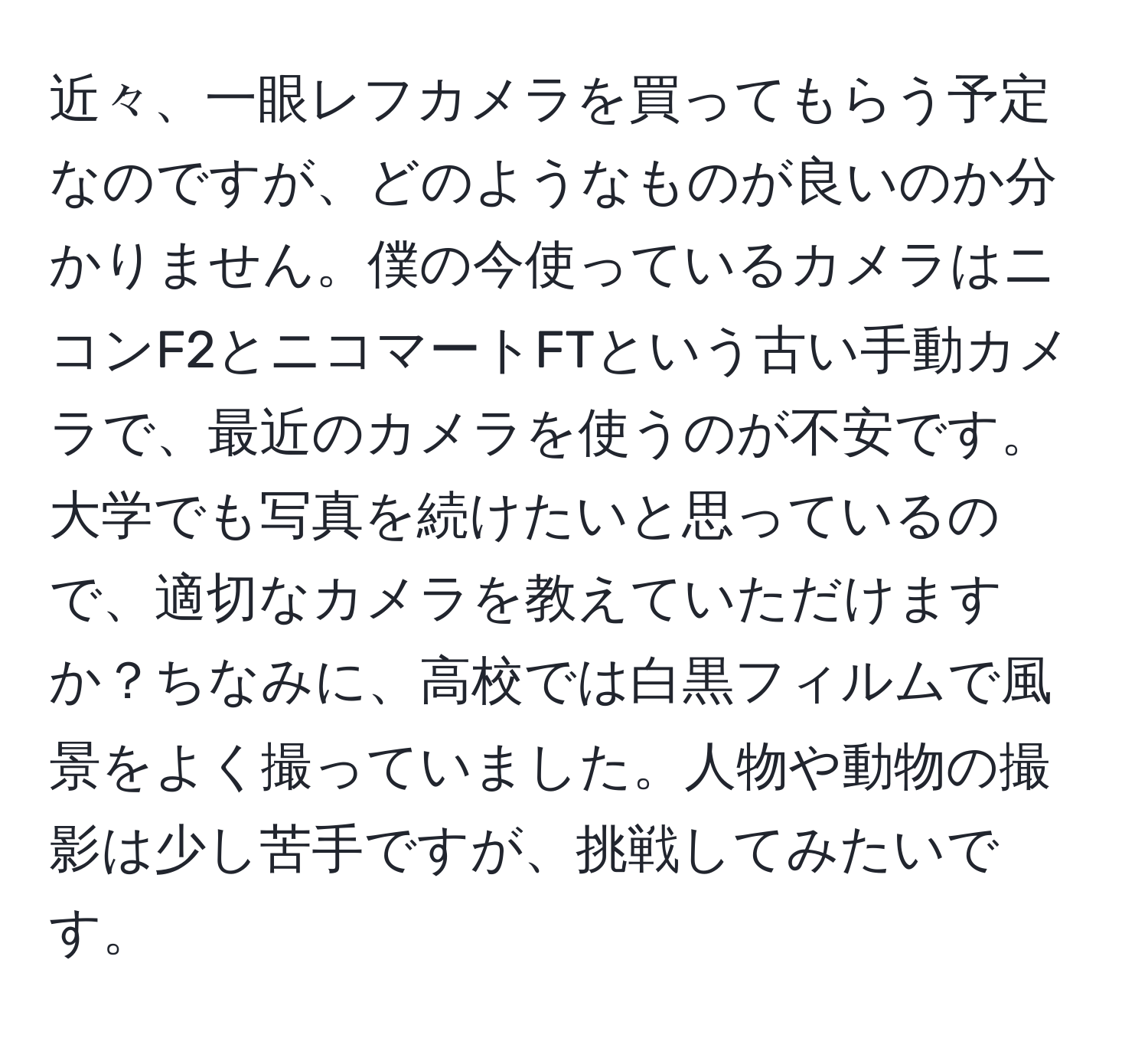 近々、一眼レフカメラを買ってもらう予定なのですが、どのようなものが良いのか分かりません。僕の今使っているカメラはニコンF2とニコマートFTという古い手動カメラで、最近のカメラを使うのが不安です。大学でも写真を続けたいと思っているので、適切なカメラを教えていただけますか？ちなみに、高校では白黒フィルムで風景をよく撮っていました。人物や動物の撮影は少し苦手ですが、挑戦してみたいです。