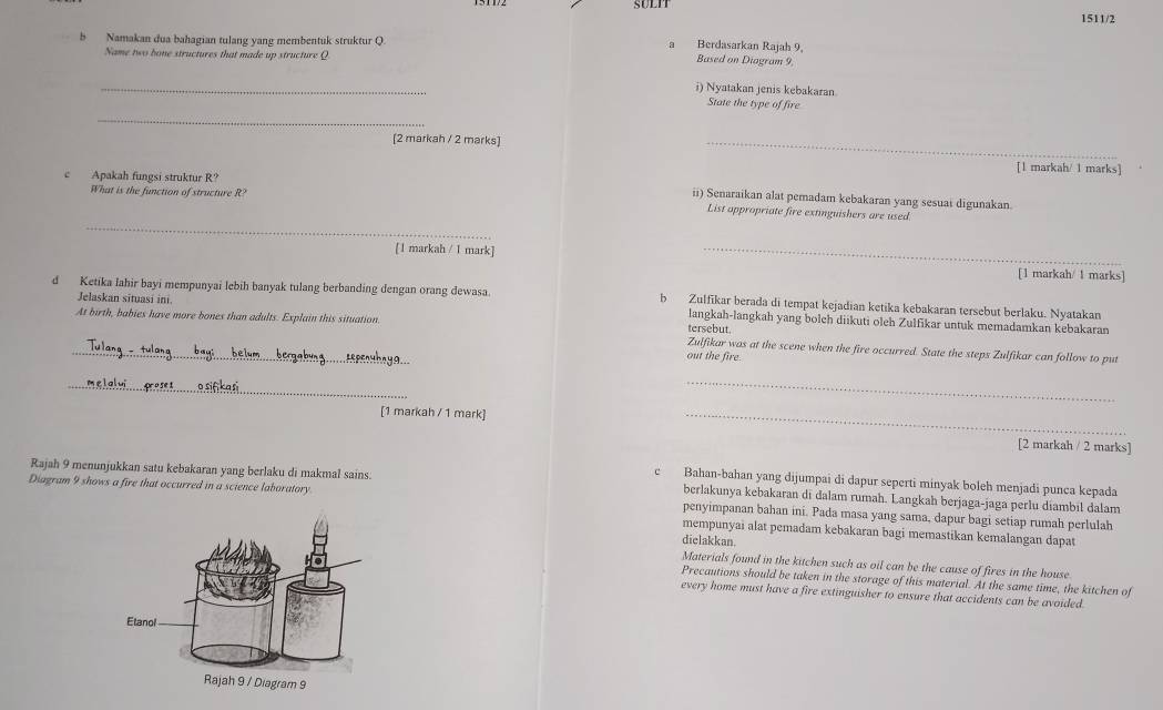 SULIT
1511/2
b Namakan dua bahagian tulang yang membentuk struktur Q a Berdasarkan Rajah 9, Based on Diogram 9.
Name two bone structures that made up structure Q
_
i) Nyatakan jenis kebakaran
_
State the type of fire
[2 markah / 2 marks]
_
[1 markah/ 1 marks]
c Apakah fungsi struktur R?
What is the function of structure R?
ii) Senaraikan alat pemadam kebakaran yang sesuai digunakan.
_
List appropriate fire extinguishers are used.
[1 markah / 1 mark] _[1 markah/ 1 marks]
d Ketika lahir bayi mempunyai lebih banyak tulang berbanding dengan orang dewasa. b Zulfikar berada di tempat kejadian ketika kebakaran tersebut berlaku. Nyatakan
Jelaskan situasi ini langkah-langkah yang bolch diikuti oleh Zulfikar untuk memadamkan kebakaran
tersebut.
_At birth, babies have more bones than adults. Explain this situation. Zulfikar was at the scene when the fire occurred. State the steps Zulfikar can follow to put
out the fire.
_
_
[1 markah / 1 mark] _[2 markah / 2 marks]
c Bahan-bahan yang dijumpai di dapur seperti minyak boleh menjadi punca kepada
Rajah 9 menunjukkan satu kebakaran yang berlaku di makmal sains. berlakunya kebakaran di dalam rumah. Langkah berjaga-jaga perlu diambil dalam
Diagram 9 shows a fire that occurred in a science laboratory penyimpanan bahan ini. Pada masa yang sama, dapur bagi setiap rumah perlulah
mempunyai alat pemadam kebakaran bagi memastikan kemalangan dapat
dielakkan
Materials found in the kitchen such as oil can be the cause of fires in the house.
Precautions should be taken in the storage of this material. At the same time, the kitchen of
every home must have a fire extinguisher to ensure that accidents can be avoided.