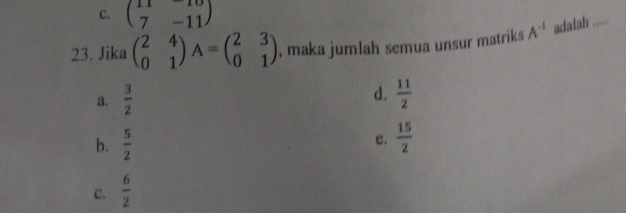 C. beginpmatrix 11&-10 7&-11endpmatrix
23. Jika beginpmatrix 2&4 0&1endpmatrix A=beginpmatrix 2&3 0&1endpmatrix , maka jumlah semua unsur matriks A^(-1) adalah .....
d.
a.  3/2   11/2 
b.  5/2   15/2 
c.
C.  6/2 