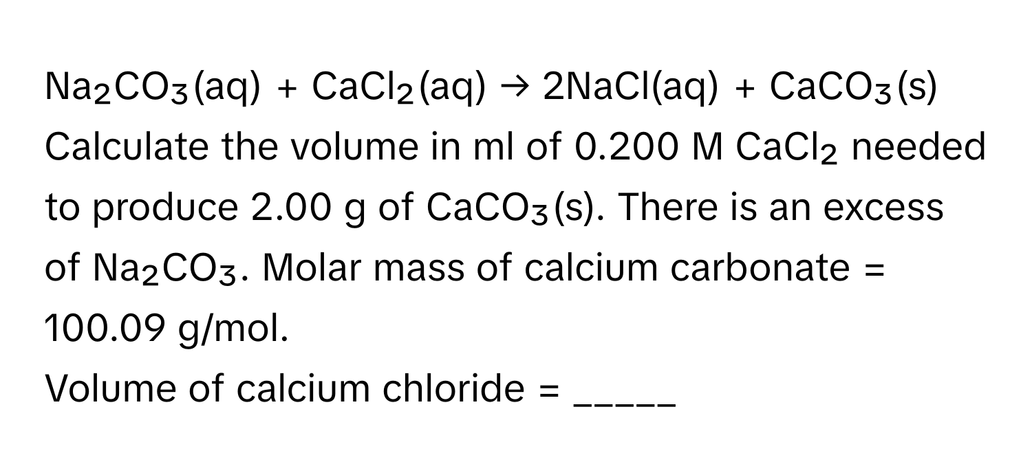 Na₂CO₃(aq) + CaCl₂(aq) → 2NaCl(aq) + CaCO₃(s)

Calculate the volume in ml of 0.200 M CaCl₂ needed to produce 2.00 g of CaCO₃(s). There is an excess of Na₂CO₃. Molar mass of calcium carbonate = 100.09 g/mol. 
Volume of calcium chloride = _____