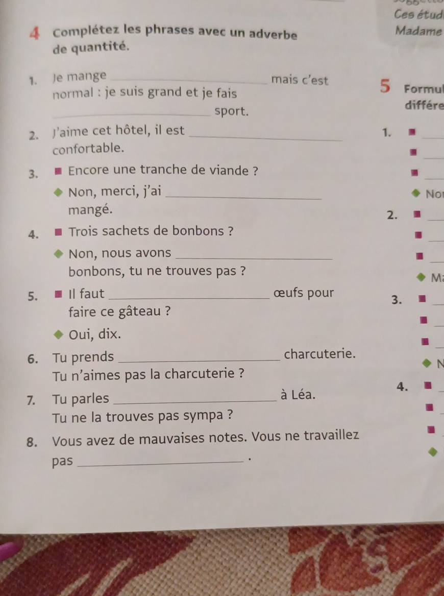 Ces étud 
4 Complétez les phrases avec un adverbe 
Madame 
de quantité. 
1. Je mange _mais c’est 5 Formul 
normal : je suis grand et je fais 
différe 
_sport. 
2. Jaime cet hôtel, il est _1. 
_ 
_ 
confortable. 
_ 
3. Encore une tranche de viande ? 
Non, merci, j’ai_ 
No 
_ 
mangé. 
2. 
_ 
4. Trois sachets de bonbons ? 
_ 
Non, nous avons_ 
bonbons, tu ne trouves pas ? 
M 
5. Il faut _œufs pour 
3. 
faire ce gâteau ? 
_ 
Oui, dix. 
6. Tu prends _charcuterie. 
N 
Tu n'aimes pas la charcuterie ? 
7. Tu parles _à Léa. 
4. 
Tu ne la trouves pas sympa ? 
8. Vous avez de mauvaises notes. Vous ne travaillez 
pas_ 
.