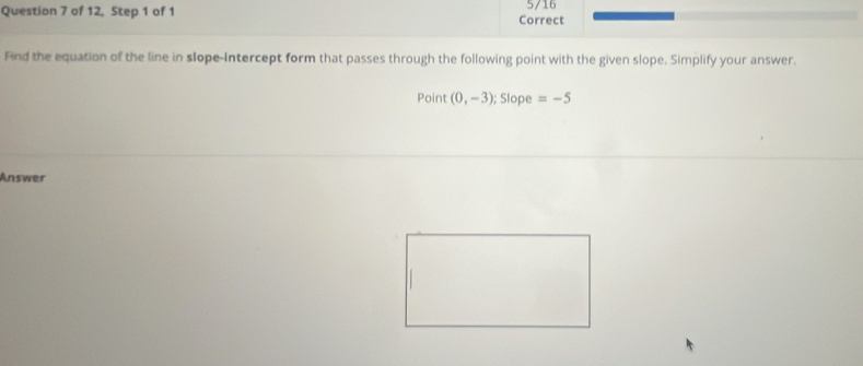 of 12, Step 1 of 1 Correct 5/16 
Find the equation of the line in slope-Intercept form that passes through the following point with the given slope. Simplify your answer. 
Point (0,-3); frac ^2 Slope =-5
Answer