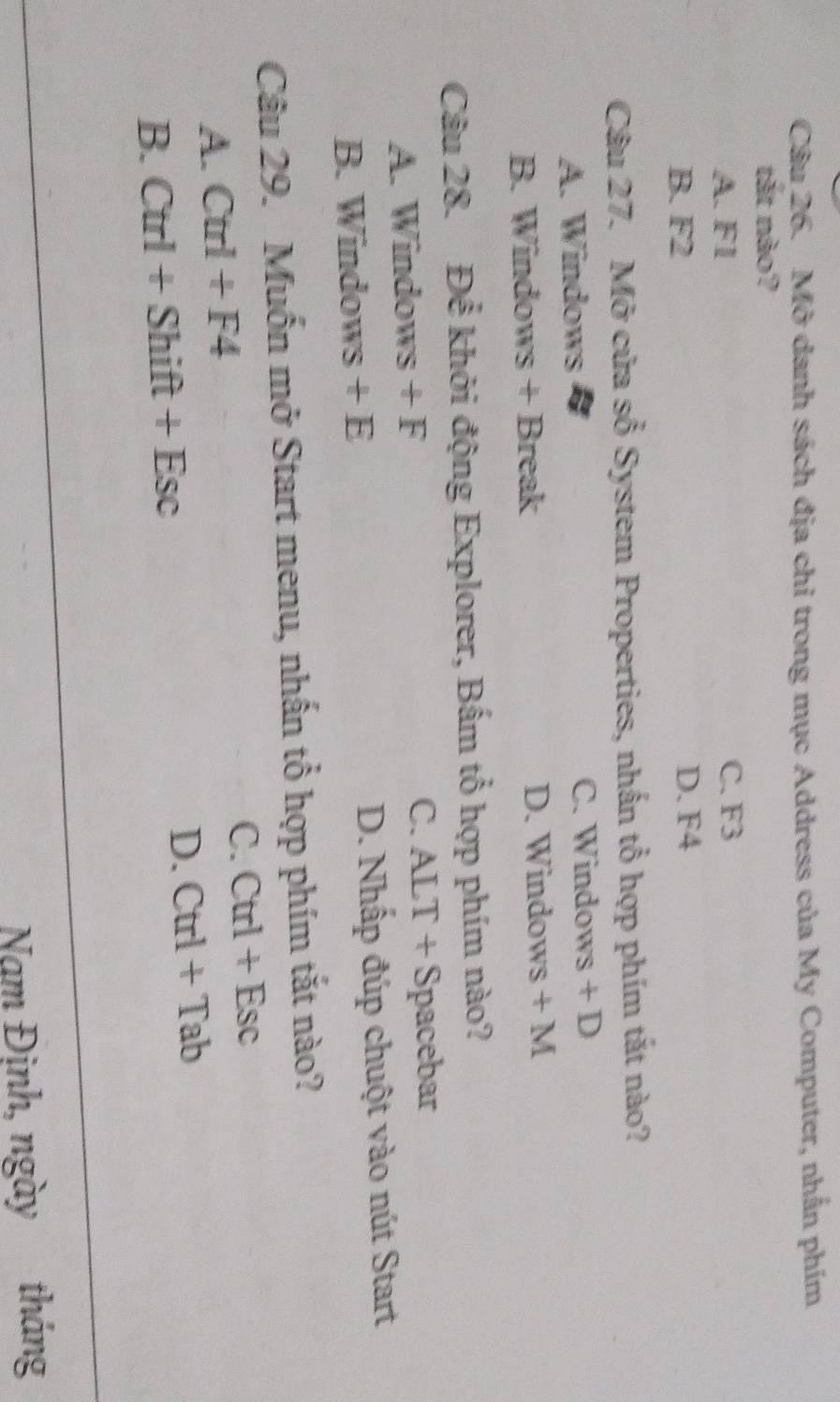 Mở danh sách địa chi trong mục Address của My Computer, nhấn phím
tắt nào?
A. F1 C. F3
B. F2 D. F4
Câu 27. Mở cửa sổ System Properties, nhấn tổ hợp phím tắt nào?
A. Windows C. Windows + D
B. Windows + Break D. Windows +M 
Câu 28. Để khởi động Explorer, Bấm tổ hợp phím nào?
A. Windows +F C. ALT+S pacebar
B. Windows +E D. Nhấp đúp chuột vào nút Start
Câu 29. Muốn mở Start menu, nhấn tổ hợp phím tắt nào?
A. Ctrl+F4
C. Ctrl+Esc
B. Ctrl+Shift+Esc
D. Ctrl+Tab
Nam Định, ngày tháng