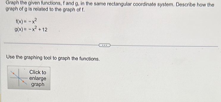 Graph the given functions, f and g, in the same rectangular coordinate system. Describe how the
graph of g is related to the graph of f.
f(x)=-x^2
g(x)=-x^2+12
Use the graphing tool to graph the functions.
Click to
enlarge
graph