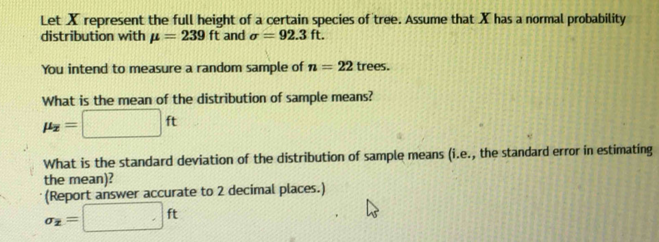 Let X represent the full height of a certain species of tree. Assume that X has a normal probability 
distribution with mu =239ft and sigma =92.3ft. 
You intend to measure a random sample of n=22 trees. 
What is the mean of the distribution of sample means?
mu _overline x=□ ft
What is the standard deviation of the distribution of sample means (i.e., the standard error in estimating 
the mean)? 
(Report answer accurate to 2 decimal places.)
sigma _2=□ ft