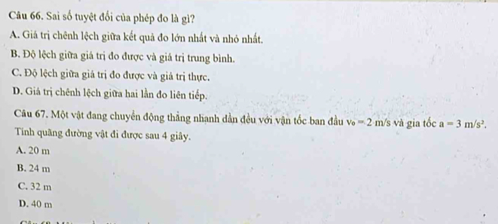 Sai số tuyệt đối của phép đo là gì?
A. Giá trị chênh lệch giữa kết quả đo lớn nhất và nhỏ nhất.
B Độ lệch giữa giá trị đo được và giá trị trung bình.
C. Độ lệch giữa giá trị đo được và giả trị thực.
D. Giá trị chênh lệch giữa hai lần đo liên tiếp.
Câu 67. Một vật đang chuyền động thẳng nhanh dần đều với vận tốc ban đầu v_o=2· m/s và gia tốc a=3m/s^2. 
Tính quãng đường vật đi được sau 4 giây.
A. 20 m
B. 24 m
C. 32 m
D. 40 m