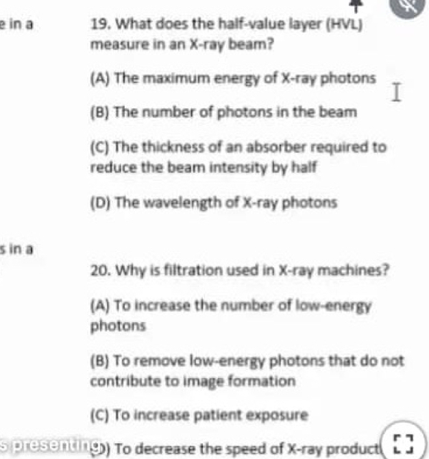 in a 19. What does the half-value layer (HVL)
measure in an X -ray beam?
(A) The maximum energy of X -ray photons
(B) The number of photons in the beam
(C) The thickness of an absorber required to
reduce the beam intensity by half
(D) The wavelength of X -ray photons
s in a
20. Why is filtration used in X -ray machines?
(A) To increase the number of low-energy
photons
(B) To remove low-energy photons that do not
contribute to image formation
(C) To increase patient exposure
s presenting) To decrease the speed of X -ray product