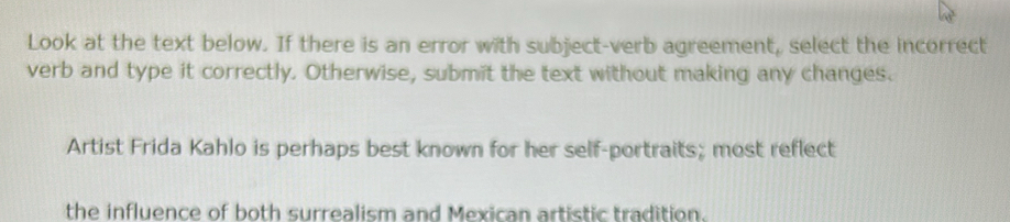 Look at the text below. If there is an error with subject-verb agreement, select the incorrect 
verb and type it correctly. Otherwise, submit the text without making any changes. 
Artist Frida Kahlo is perhaps best known for her self-portraits; most reflect 
the influence of both surrealism and Mexican artistic tradition.