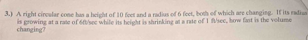 3.) A right circular cone has a height of 10 feet and a radius of 6 feet, both of which are changing. If its radius 
is growing at a rate of 6ft/sec while its height is shrinking at a rate of 1 ft/sec, how fast is the volume 
changing?