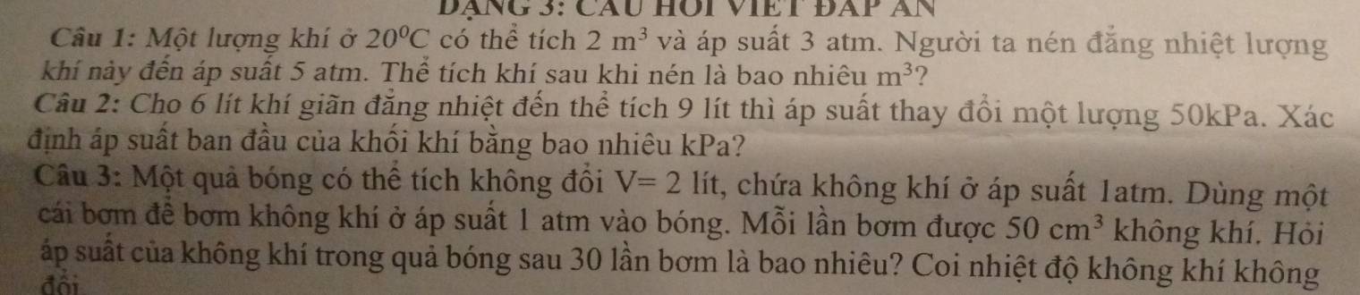 Dãng 3: Cầu hôi viEt đãp àn 
Câu 1: Một lượng khí ở 20°C có thể tích 2m^3 và áp suất 3 atm. Người ta nén đăng nhiệt lượng 
khí này đến áp suất 5 atm. Thể tích khí sau khi nén là bao nhiêu m^3 ? 
Câu 2: Cho 6 lít khí giãn đăng nhiệt đến thể tích 9 lít thì áp suất thay đổi một lượng 50kPa. Xác 
định áp suất ban đầu của khối khí bằng bao nhiêu kPa? 
Câu 3: Một quả bóng có thể tích không đổi V=2lit , chứa không khí ở áp suất 1atm. Dùng một 
cái bơm để bơm không khí ở áp suất 1 atm vào bóng. Mỗi lần bơm được 50cm^3 không khí. Hỏi 
áp suất của không khí trong quả bóng sau 30 lần bơm là bao nhiêu? Coi nhiệt độ không khí không 
đổi