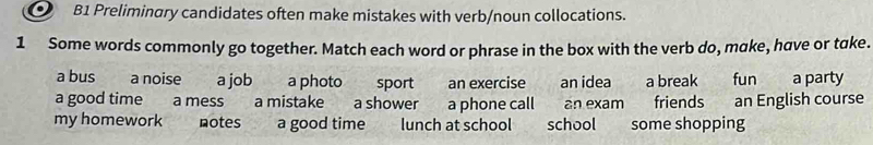 ● B1 Preliminary candidates often make mistakes with verb/noun collocations. 
1 Some words commonly go together. Match each word or phrase in the box with the verb do, make, have or take. 
a bus a noise a job a photo sport an exercise an idea a break fun a party 
a good time a mess a mistake a shower a phone call an exam friends an English course 
my homework notes a good time lunch at school school some shopping