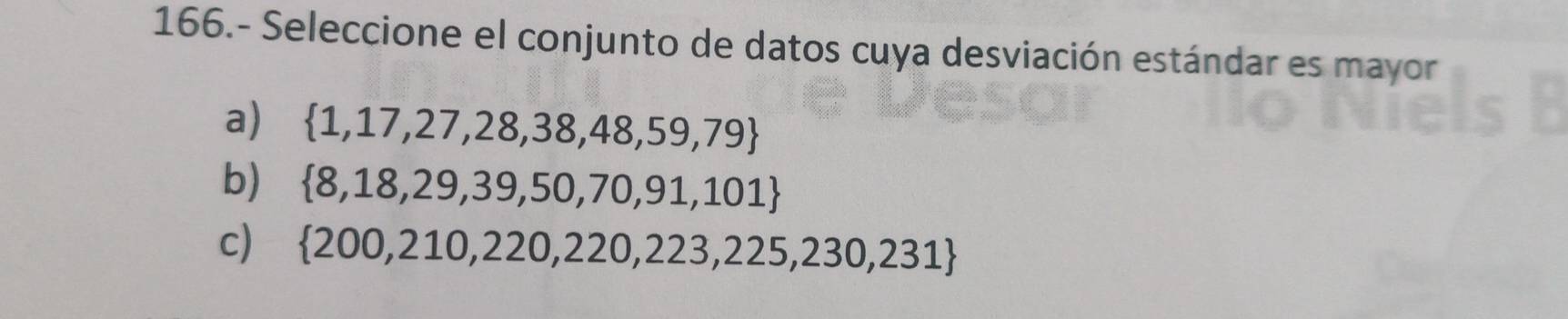 166.- Seleccione el conjunto de datos cuya desviación estándar es mayor
a)  1,17,27,28,38,48,59,79
b)  8,18,29,39,50,70,91,101
c)  200,210,220,220,223,225,230,231