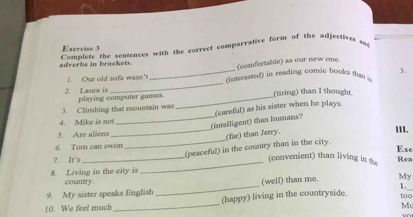 Complete the sentences with the correct comparrative form of the adjectives and 
adverbs in brackets. 
(comfortable) as our new one. 
3. 
_ 
1. Our old sofa wasn’t _(interested) in reading comic books than in 
2. Laura is 
playing computer games. _(tiring) than I thought. 
(careful) as his sister when he plays. 
3. Climbing that mountain was 
4. Mike is not 
_(intelligent) than humans? 
5. Are aliens _III. 
(far) than Jerry. 
6. Tom can swim 
_ 
(peaceful) in the country than in the city. 
Exe 
_(convenient) than living in the 
7. It's _Rea 
8. Living in the city is 
_ 
_ 
country. (well) than me. 
My 
1. 
9. My sister speaks English too 
10. We feel much _(happy) living in the countryside. 
Mu