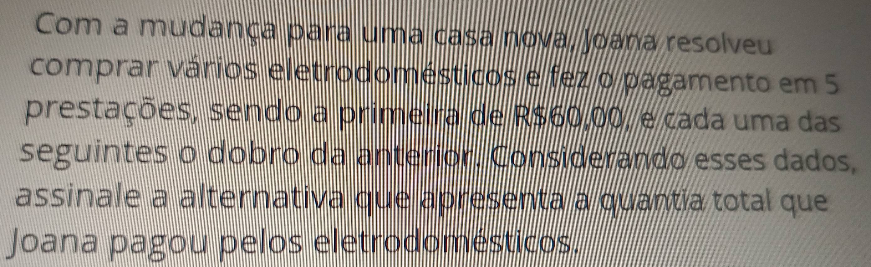 Com a mudança para uma casa nova, Joana resolveu 
comprar vários eletrodomésticos e fez o pagamento em 5
prestações, sendo a primeira de R$60,00, e cada uma das 
seguintes o dobro da anterior. Considerando esses dados, 
assinale a alternativa que apresenta a quantia total que 
Joana pagou pelos eletrodomésticos.