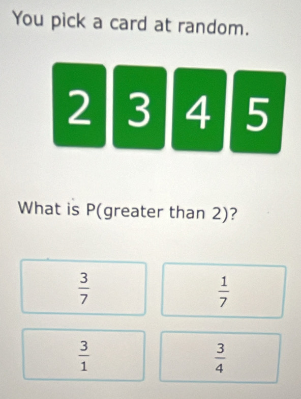 You pick a card at random.
2 3 4 5
What is P (greater than 2)?
 3/7 
 1/7 
 3/1 
 3/4 