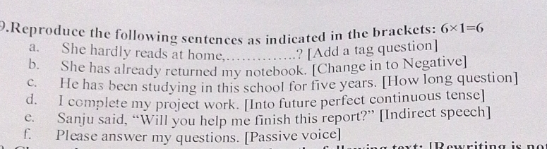 Reproduce the following sentences as indicated in the brackets: 6* 1=6
a. She hardly reads at home,….....? [Add a tag question] 
b. She has already returned my notebook. [Change in to Negative] 
c. He has been studying in this school for five years. [How long question] 
d. I complete my project work. [Into future perfect continuous tense] 
e. Sanju said, “Will you help me finish this report?” [Indirect speech] 
f. Please answer my questions. [Passive voice] 
P ewritin g i n e