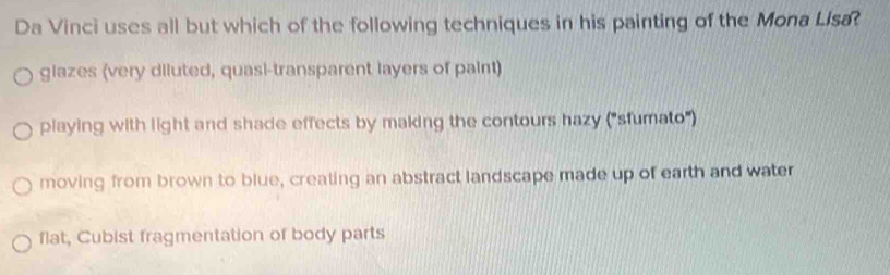 Da Vinci uses all but which of the following techniques in his painting of the Mona Llsa
glazes (very diluted, quasi-transparent layers of paint)
playing with light and shade effects by making the contours hazy ("sfumato")
moving from brown to blue, creating an abstract landscape made up of earth and water
flat, Cubist fragmentation of body parts