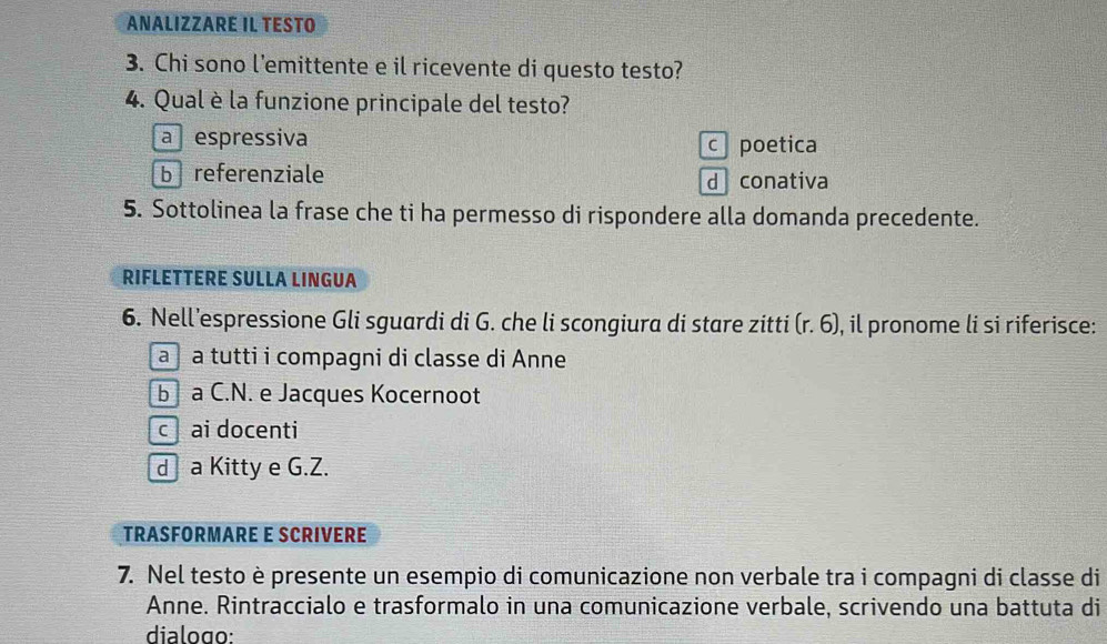 ANALIZZARE IL TESTO
3. Chi sono l’emittente e il ricevente di questo testo?
4. Qual è la funzione principale del testo?
a espressiva c poetica
b referenziale d conativa
5. Sottolinea la frase che ti ha permesso di rispondere alla domanda precedente.
RIFLETTERE SULLA LINGUA
6. Nell’espressione Gli sguardi di G. che li scongiura di stare zitti (r.6) , il pronome li si riferisce:
à à tutti i compagni di classe di Anne
b a C.N. e Jacques Kocernoot
c ai docenti
d a Kitty e G.Z.
TRASFORMARE E SCRIVERE
7. Nel testo è presente un esempio di comunicazione non verbale tra i compagni di classe di
Anne. Rintraccialo e trasformalo in una comunicazione verbale, scrivendo una battuta di
dialogo: