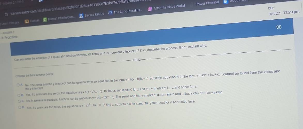 Artsonia Class Portal Power Channel
DUE
$ savvasrealize.com/dashboard/classes/52f8221d96ca48118667b3b87e725af9/deta
Oct 22 - 12:20 pm
Learn 19th gra a Clesses CHome | Infinite Cam.. Savvas Realize The Agricultural Ex.
· ALOERMA 2
- 3. Practice
Can you write the equation of a quadratic function knowing its zeros and its non-zero y-intercept? If so, describe the process. If not, explain why
Choose the best answer below
A. No. The zeros and the y-intercept can be used to write an equation in the form y=a(x-b)(x-c) , but if the equation is in the form y=ax^2+bx+c , it cannot be found from the zeros and
the y intercept.
B. Yes. If b and c are the zeros, the equation is y=a(x-b)(x-c). To find a, substitute 0 for x and the y-intercept for y, and solve for a
C. No in general a quadratic function can be written as y=a(x-b)(x-c) The zeros and the y-intercept determine b and c, but a could be any value.
D. Yes. If b and c are the zeros, the equation is y=ax^2+bx+c To find a, substitute 0 for x and the y-intercept for y, and solve for a