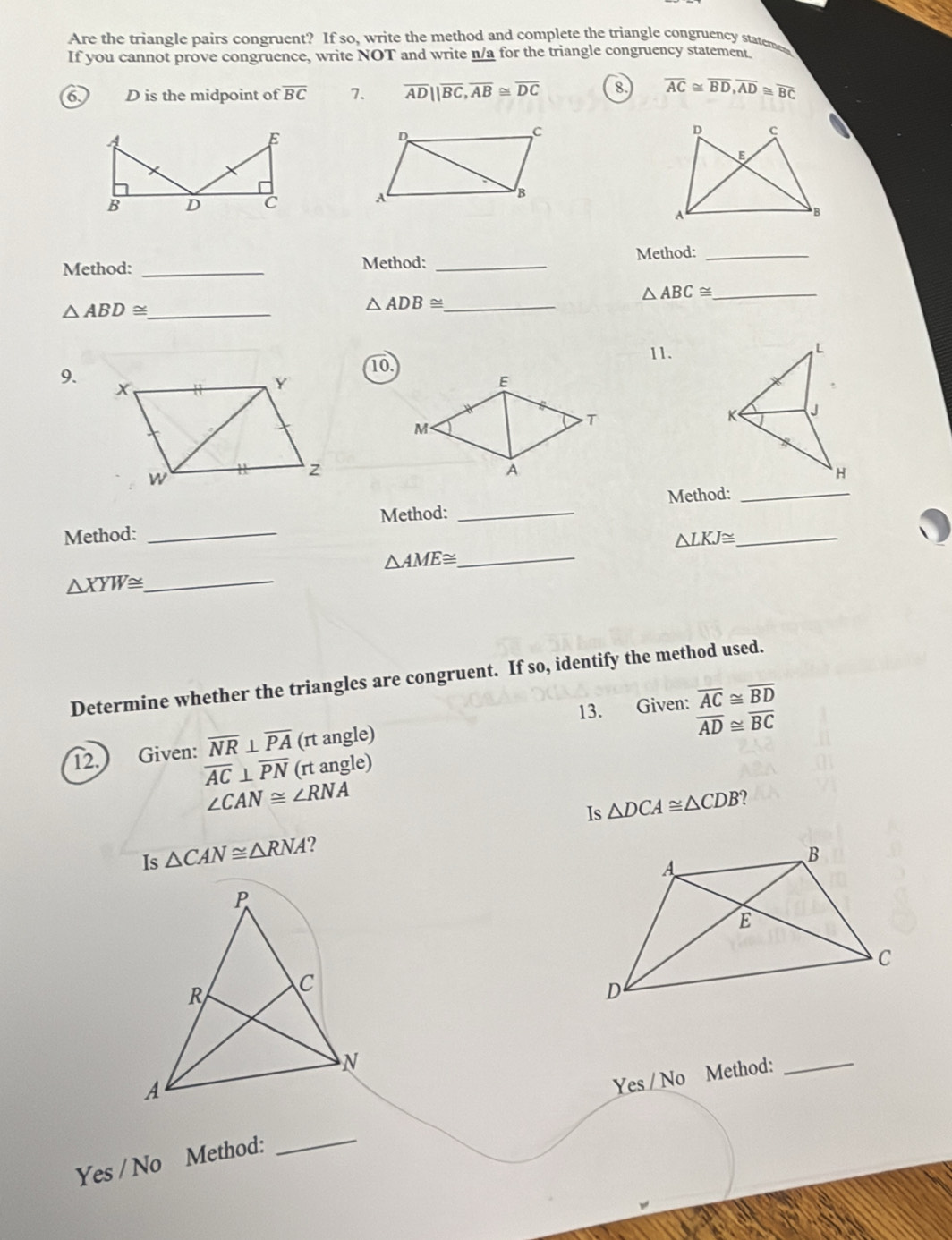 Are the triangle pairs congruent? If so, write the method and complete the triangle congruency stateme
If you cannot prove congruence, write NOT and write n/a for the triangle congruency statement
6 D is the midpoint of overline BC 7. overline AD||overline BC, overline AB≌ overline DC 8. overline AC≌ overline BD, overline AD≌ overline BC
D
C
D c
A
B
A
Method: _Method: _Method:_
_ △ ABD≌
_ △ ADB≌
△ ABC≌ _
11.
9.10.
E
M
T
A
Method: _Method: _Method:__
△ LKJ≌
_ △ AME≌
△ XYW≌. _
Determine whether the triangles are congruent. If so, identify the method used.
12. Given: overline NR⊥ overline PA (rt angle) 13. Given:
overline AC≌ overline BD
overline AD≌ overline BC
overline AC⊥ overline PN (rt angle)
∠ CAN≌ ∠ RNA
Is △ DCA≌ △ CDB
Is △ CAN≌ △ RNA ?
Ye s/No Method:_
Yes / No Method:
_