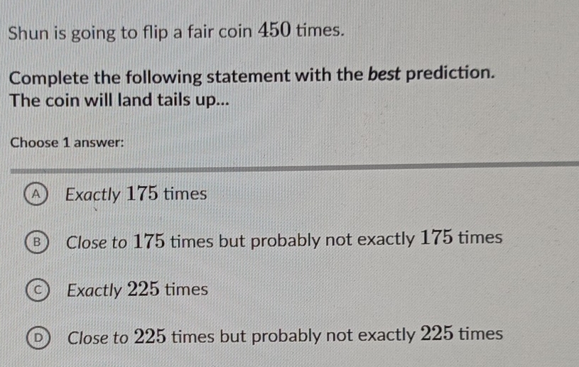 Shun is going to flip a fair coin 450 times.
Complete the following statement with the best prediction.
The coin will land tails up...
Choose 1 answer:
A Exactly 175 times
B  Close to 175 times but probably not exactly 175 times
C ) Exactly 225 times
D) Close to 225 times but probably not exactly 225 times