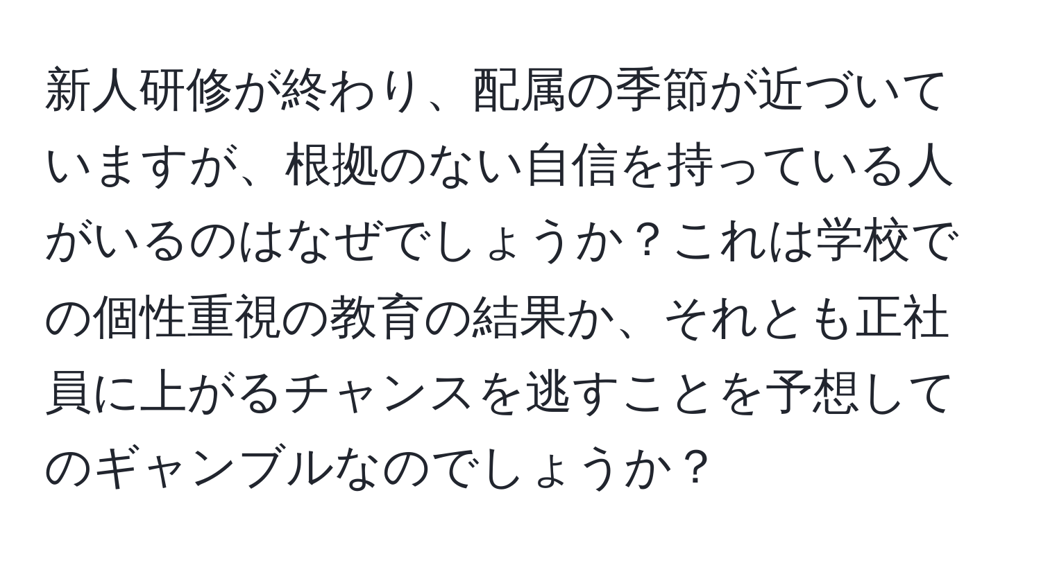 新人研修が終わり、配属の季節が近づいていますが、根拠のない自信を持っている人がいるのはなぜでしょうか？これは学校での個性重視の教育の結果か、それとも正社員に上がるチャンスを逃すことを予想してのギャンブルなのでしょうか？