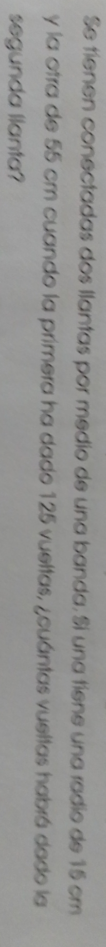 Se tienen conectadas dos llantas por medio de una banda. Si una tiene una radio de 15 cm
y la otra de 55 cm cuando la primera ha dado 125 vueltas, ¿cuántas vueltas habrá dado la 
segunda llanta?