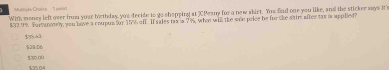 With money left over from your birthday, you decide to go shopping at JCPenny for a new shirt. You find one you like, and the sticker says it's
$32.99. Fortunately, you have a coupon for 15% off. If sales tax is 7%, what will the sale price be for the shirt after tax is applied?
$35.63
$28.06
$30.00
$35.04