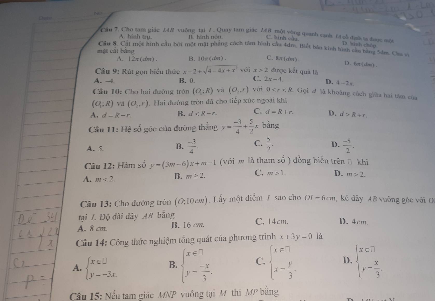 NO
Date
Câu 7. Cho tam giác IAB vuông tại / . Quay tam giác IAB một vòng quanh cạnh /A cổ định ta được một
A. hình trụ. B. hình nón.
C. hình cầu. D. hình chóp.
Cầu 8. Cất một hình cầu bởi một mặt phẳng cách tâm hình cầu 4dm. Biết bán kinh hình cầu bằng 5dm. Chu vị
mặt cắt bằng
A. 12π(dm) . B.10π(dm). C. 8π (dm).
D. 6π (dn n) .
Câu 9: Rút gọn biểu thức x-2+sqrt(4-4x+x^2) với x>2 được kết quả là
C. 2x-4.
A. −4. B. 0. D. 4-2x.
Câu 10: Cho hai đường tròn (O_1;R) và (O_2,r) với 0 :Gọi đ là khoảng cách giữa hai tâm của
(O_1;R) và (O_2,r). Hai đường tròn đã cho tiếp xúc ngoài khi
C. d=R+r. D.
A. d=R-r. B. d d>R+r.
Câu 11: Hệ số góc của đường thắng y= (-3)/4 + 5/2 x bằng
C.
A. 5.
D.
B.  (-3)/4 .  5/2 .  (-5)/2 .
Câu 12: Hàm số y=(3m-6)x+m-1 (với m là tham số ) đồng biến trên Đ khi
C. m>1. D.
A. m<2.
B. m≥ 2. m>2.
Câu 13: Cho đường tròn (O;10cm) Lấy một điểm / sao cho OI=6cm , kẻ dây AB vuông góc với O
tại I. Độ dài dây AB bằng D. 4cm.
A. 8 cm. B. 16 cm.
C. 14 cm.
Câu 14: Công thức nghiệm tổng quát của phương trình x+3y=0 là
A. beginarrayl x∈ □  y=-3x.endarray. beginarrayl x∈ □  y= (-x)/3 .endarray.
B.
C. beginarrayl x∈ □  x= y/3 .endarray. beginarrayl x∈ □  y= x/3 .endarray.
D.
Câu 15: Nếu tam giác MNP vuông tại M thì MP bằng