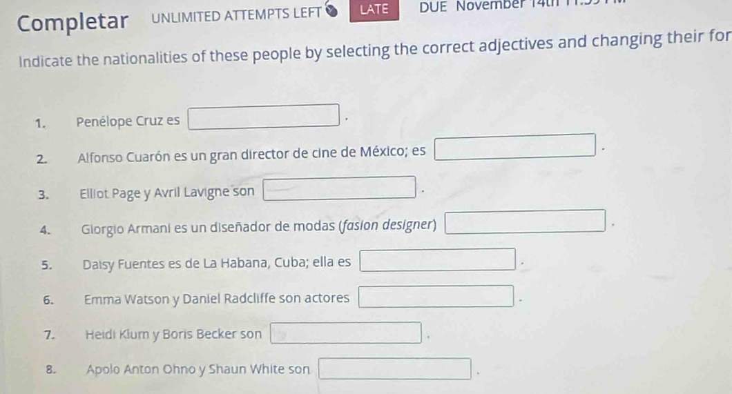 Completar UNLIMITED ATTEMPTS LEFT LATE DUE November 14th 
Indicate the nationalities of these people by selecting the correct adjectives and changing their for 
1. Penélope Cruz es 
2 Alfonso Cuarón es un gran director de cine de México; es 
3. Elliot Page y Avril Lavigne son 
4. Giorgio Armani es un diseñador de modas (fasion designer) 
5. Daisy Fuentes es de La Habana, Cuba; ella es 
6、 Emma Watson y Daniel Radcliffe son actores 
7. Heidi Klum y Boris Becker son 
8. Apolo Anton Ohno y Shaun White son