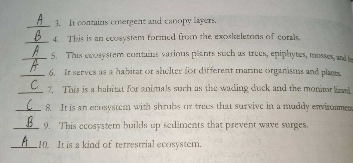 It contains emergent and canopy layers. 
_4. This is an ecosystem formed from the exoskeletons of corals. 
_5. This ecosystem contains various plants such as trees, epiphytes, mosses, and f 
_6. It serves as a habitat or shelter for different marine organisms and plants. 
_7. This is a habitat for animals such as the wading duck and the monitor lizard 
_8. It is an ecosystem with shrubs or trees that survive in a muddy environment 
_9. This ecosystem builds up sediments that prevent wave surges. 
_10. It is a kind of terrestrial ecosystem.