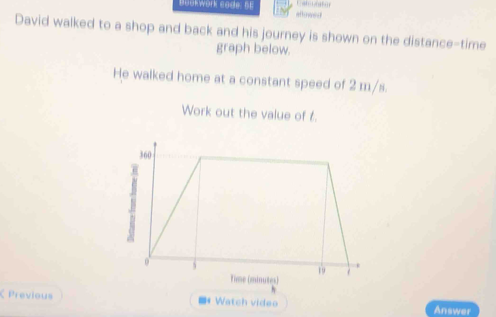 Calculator 
Bəükwörk sodel bE allewed 
David walked to a shop and back and his journey is shown on the distance-time 
graph below. 
He walked home at a constant speed of 2 m/s. 
Work out the value of t. 
Previous Watch video Answer 
6