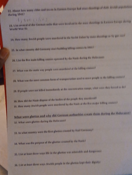 About how many citles and towns in Eastern Europs had mass shootings of their Jroish papalaton 
during 1941? 
23. List several of the German units that were involved in the mass shostings in Eastern Eursps during 
World War II: 
24. How many Jewish people were murdered in the Soviet Union by mass chootings or by got vont 
25. In what country did Germany start building killing centers in 1931? 
26. List the five main killing centers operated by the Nazis during the fisiscausts 
27. What was the main way people were murdered at the killing centers? 
28. What was the most common form of transportation used to move people to the killing centerei 
29. If people were not killed immediately at the concentration camps, what were they forced is dof 
30. How did the Nazis dispose of the bodies of the people they murdered? 
31. How many Jewish people were murdered by the Nazis at the five major killing conters? 
What were ghettos and why did German authorities create them during the Holscanst? 
32. What were ghettos during the Holocaust? 
33. In what country were the first ghettos created by Maz! Cermany? 
34. What was the purpose of the ghettos created by the Nazis? 
35. List at least three ways life in the ghettos was miserable and dangerous: 
36. List at least three ways Jewish peopls in the ghettos kept their dighity: