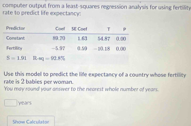 computer output from a least-squares regression analysis for using fertility
rate to predict life expectancy:
Use this model to predict the life expectancy of a country whose fertility
rate is 2 babies per woman.
You may round your answer to the nearest whole number of years.
years
Show Calculator