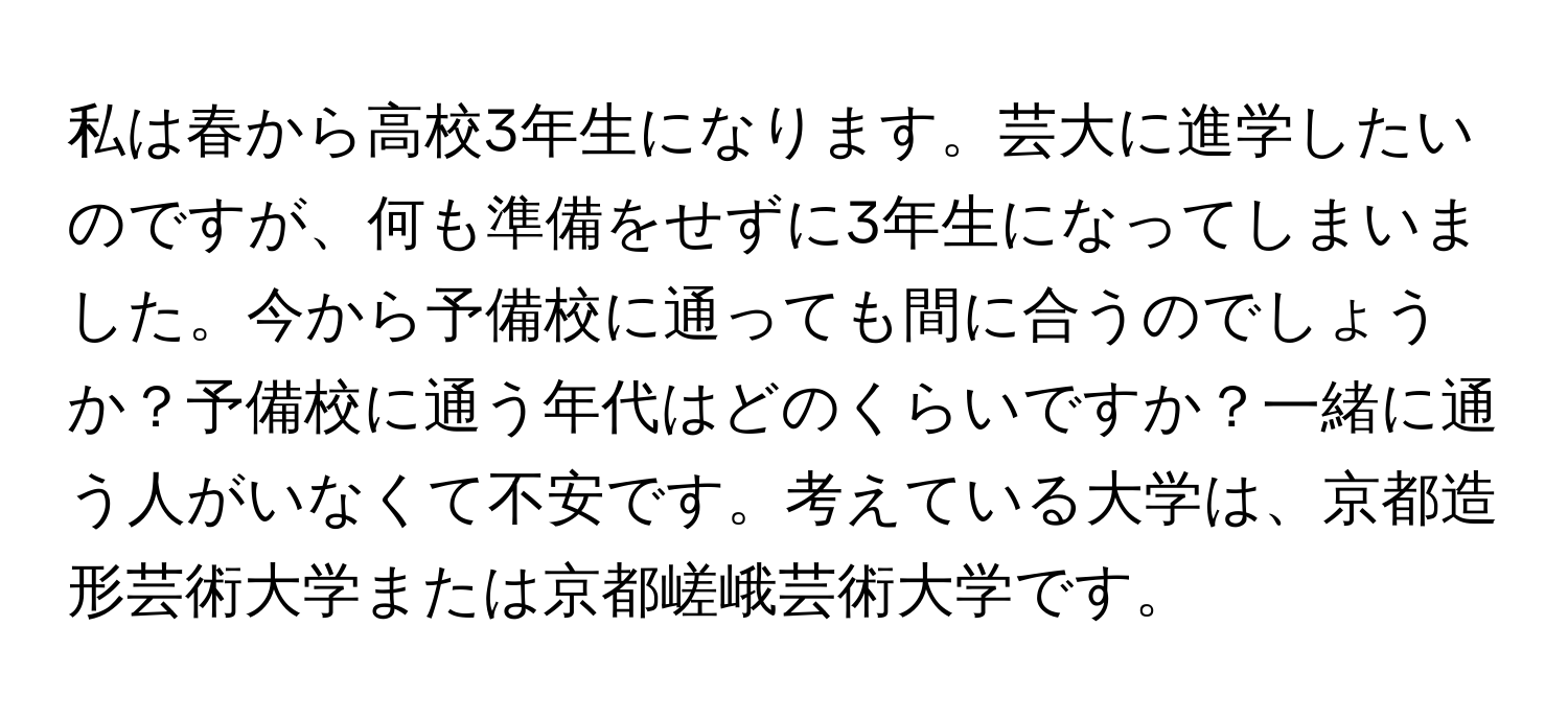 私は春から高校3年生になります。芸大に進学したいのですが、何も準備をせずに3年生になってしまいました。今から予備校に通っても間に合うのでしょうか？予備校に通う年代はどのくらいですか？一緒に通う人がいなくて不安です。考えている大学は、京都造形芸術大学または京都嵯峨芸術大学です。