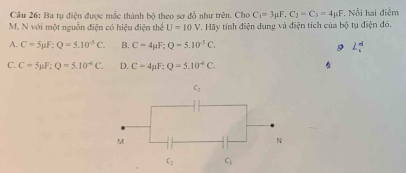 Ba tụ điện được mắc thành bộ theo sơ đồ như trên. Cho C_1=3mu F,C_2=C_3=4mu F. Nối hai điểm
M, N với một nguồn điện có hiệu điện thế U=10V. Hãy tính điện dung và điện tích của bộ tụ điện đó.
A. C=5mu F;Q=5.10^(-5)C. B. C=4mu F;Q=5.10^(-5)C. 2frac (_6)^(alpha)
C. C=5mu F;Q=5.10^(-6)C. D. C=4mu F;Q=5.10^(-6)C.