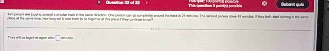 This quiz: 100 point(s) possible 
Question 32 of 32 This question: 5 point(s) possible Submit quiz 
Two people are jogging around a circular track in the same direction. One person can go completely around the track in 21 minutes. The second person takes 45 minutes. If they both start running in the same 
place at the same time, how long will it take them to be together at this place if they continue to run? 
They will be together again after □ m inutes